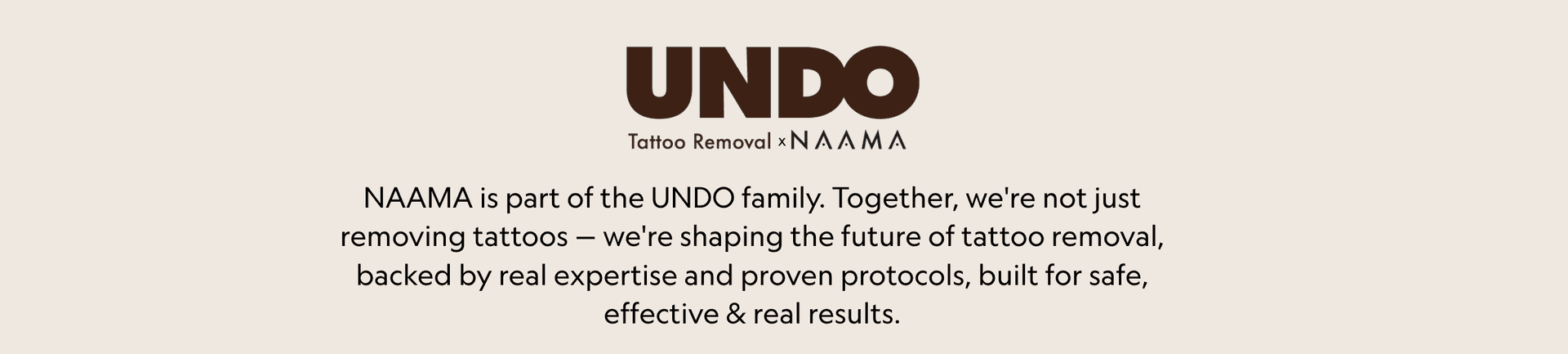 UNDO Tattoo Removal x NAAMA. NAAMA is part of the UNDO family. Together, we're not just removing tattoos — we're shaping the future of tattoo removal, backed by real expertise and proven protocols, built for safe, effective & real results.